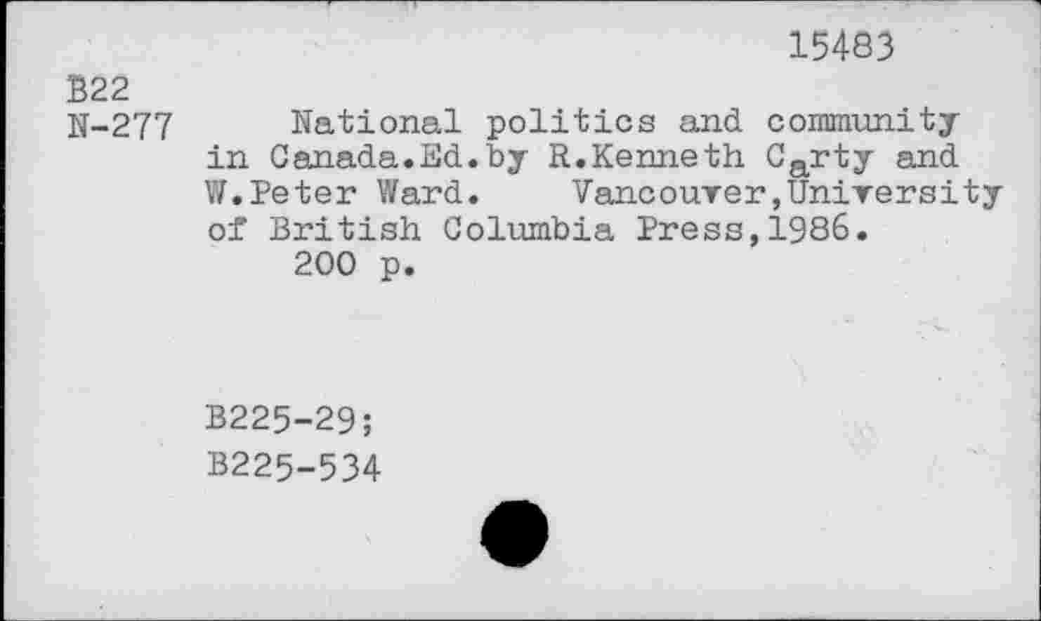 ﻿15483
B22
N-277
National politics and community in Canada.Ed.by R.Kenneth Carty and W.Peter Ward.	Vancouver,University
of British Columbia Press,1986.
200 p.
B225-29;
B225-534